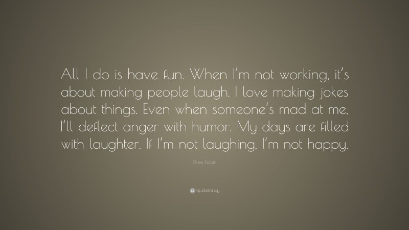 Drew Fuller Quote: “All I do is have fun. When I’m not working, it’s about making people laugh. I love making jokes about things. Even when someone’s mad at me, I’ll deflect anger with humor. My days are filled with laughter. If I’m not laughing, I’m not happy.”