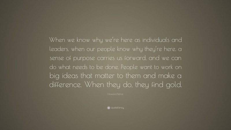 Howard Behar Quote: “When we know why we’re here as individuals and leaders, when our people know why they’re here, a sense of purpose carries us forward, and we can do what needs to be done. People want to work on big ideas that matter to them and make a difference. When they do, they find gold.”