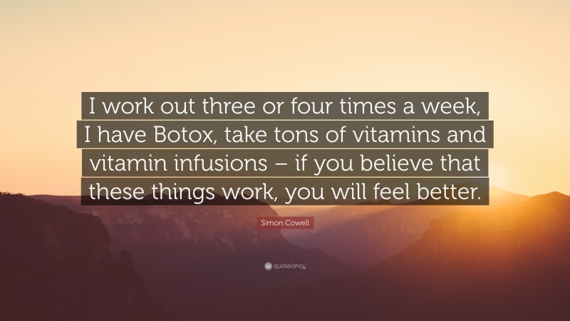 Simon Cowell Quote: “I work out three or four times a week, I have Botox, take tons of vitamins and vitamin infusions – if you believe that these things work, you will feel better.”