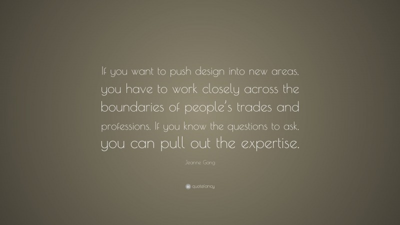 Jeanne Gang Quote: “If you want to push design into new areas, you have to work closely across the boundaries of people’s trades and professions. If you know the questions to ask, you can pull out the expertise.”