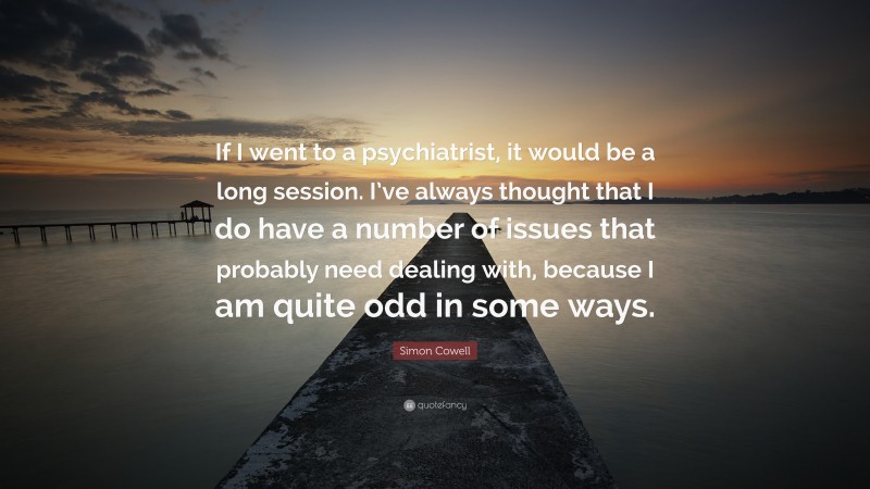 Simon Cowell Quote: “If I went to a psychiatrist, it would be a long session. I’ve always thought that I do have a number of issues that probably need dealing with, because I am quite odd in some ways.”