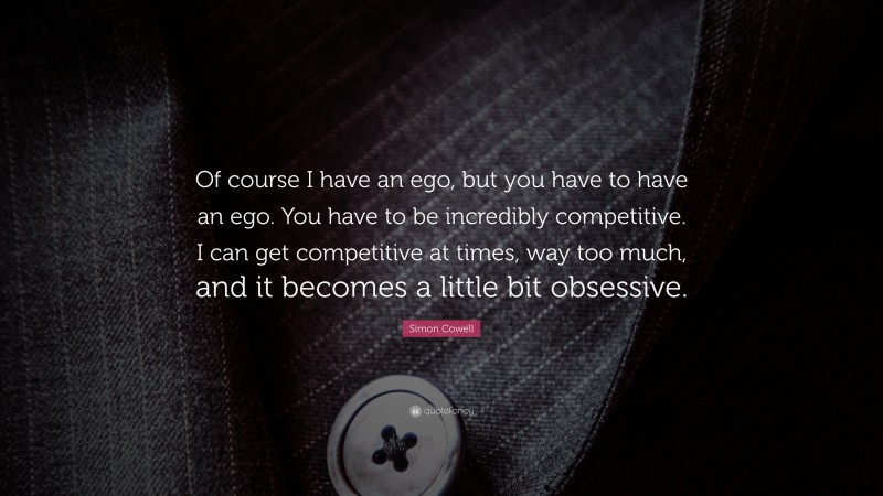 Simon Cowell Quote: “Of course I have an ego, but you have to have an ego. You have to be incredibly competitive. I can get competitive at times, way too much, and it becomes a little bit obsessive.”