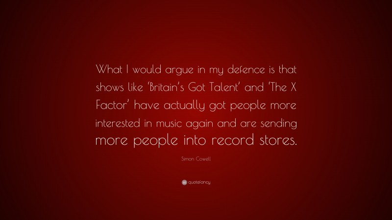 Simon Cowell Quote: “What I would argue in my defence is that shows like ‘Britain’s Got Talent’ and ‘The X Factor’ have actually got people more interested in music again and are sending more people into record stores.”