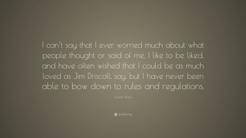 Freddie Welsh Quote: “I can’t say that I ever worried much about what people thought or said of me. I like to be liked, and have often wished that I could be as much loved as Jim Driscoll, say, but I have never been able to bow down to rules and regulations.”