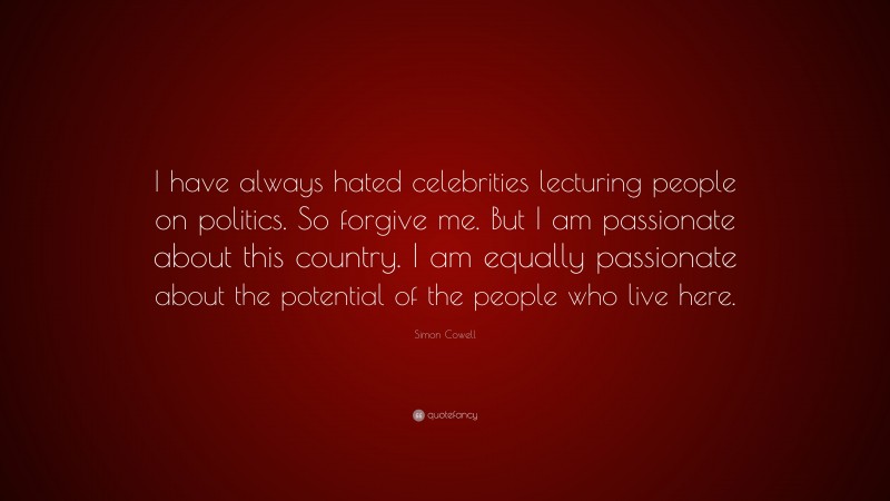 Simon Cowell Quote: “I have always hated celebrities lecturing people on politics. So forgive me. But I am passionate about this country. I am equally passionate about the potential of the people who live here.”