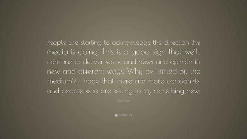 Mark Fiore Quote: “People are starting to acknowledge the direction the media is going. This is a good sign that we’ll continue to deliver satire and news and opinion in new and different ways. Why be limited by the medium? I hope that there are more cartoonists and people who are willing to try something new.”
