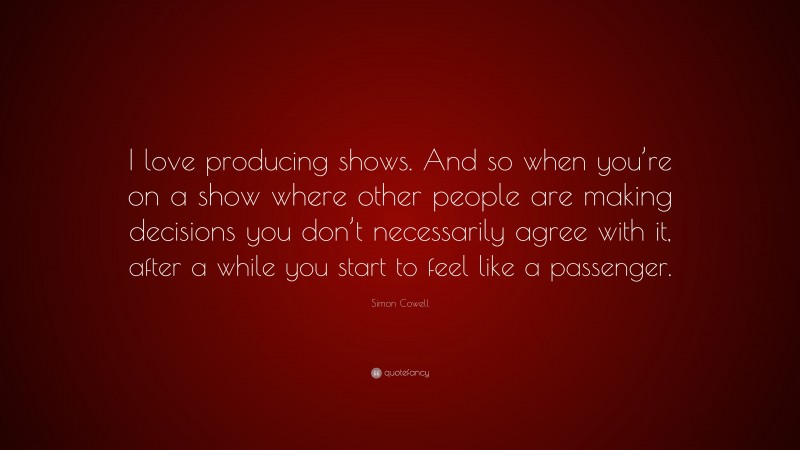 Simon Cowell Quote: “I love producing shows. And so when you’re on a show where other people are making decisions you don’t necessarily agree with it, after a while you start to feel like a passenger.”