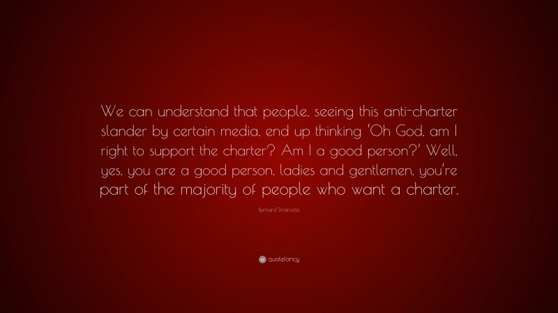 Bernard Drainville Quote: “We can understand that people, seeing this anti-charter slander by certain media, end up thinking ‘Oh God, am I right to support the charter? Am I a good person?’ Well, yes, you are a good person, ladies and gentlemen, you’re part of the majority of people who want a charter.”