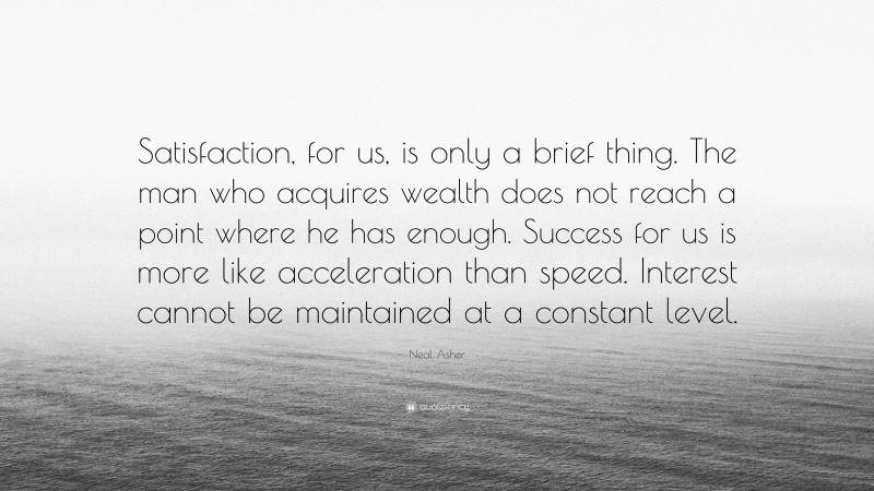 Neal Asher Quote: “Satisfaction, for us, is only a brief thing. The man who acquires wealth does not reach a point where he has enough. Success for us is more like acceleration than speed. Interest cannot be maintained at a constant level.”