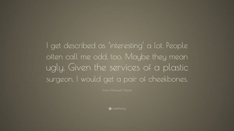 Anna Maxwell Martin Quote: “I get described as ‘interesting’ a lot. People often call me odd, too. Maybe they mean ugly. Given the services of a plastic surgeon, I would get a pair of cheekbones.”