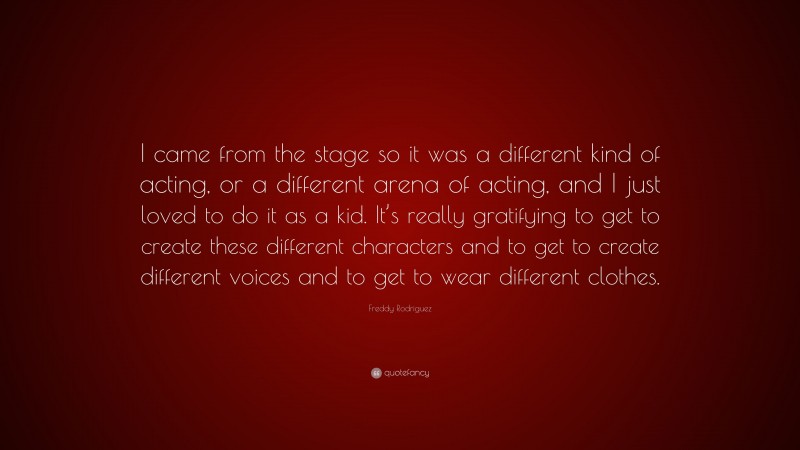 Freddy Rodriguez Quote: “I came from the stage so it was a different kind of acting, or a different arena of acting, and I just loved to do it as a kid. It’s really gratifying to get to create these different characters and to get to create different voices and to get to wear different clothes.”