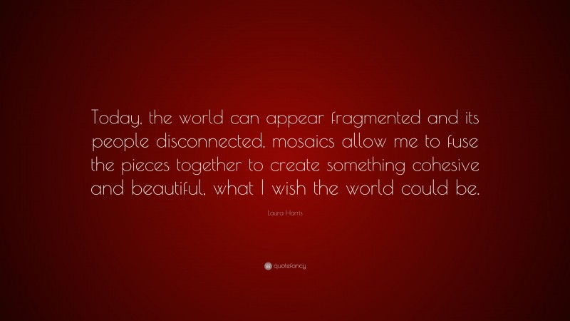 Laura Harris Quote: “Today, the world can appear fragmented and its people disconnected, mosaics allow me to fuse the pieces together to create something cohesive and beautiful, what I wish the world could be.”