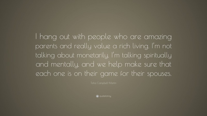 Tisha Campbell-Martin Quote: “I hang out with people who are amazing parents and really value a rich living. I’m not talking about monetarily. I’m talking spiritually and mentally, and we help make sure that each one is on their game for their spouses.”