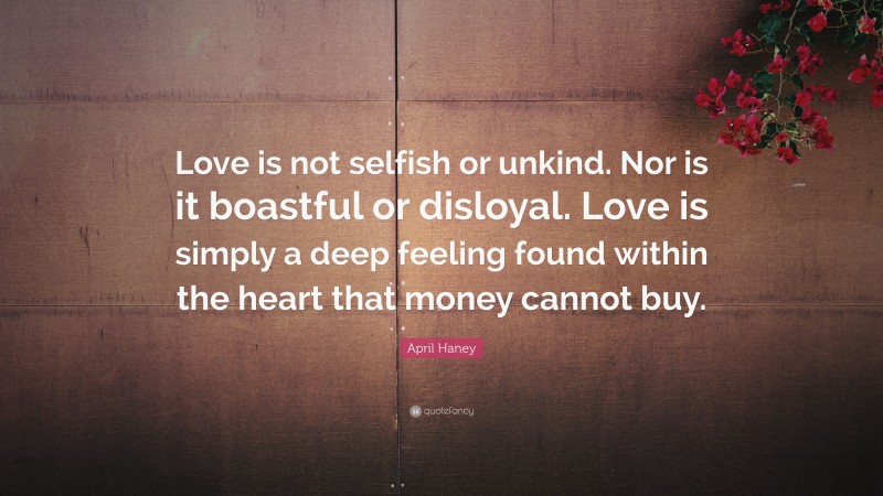 April Haney Quote: “Love is not selfish or unkind. Nor is it boastful or disloyal. Love is simply a deep feeling found within the heart that money cannot buy.”
