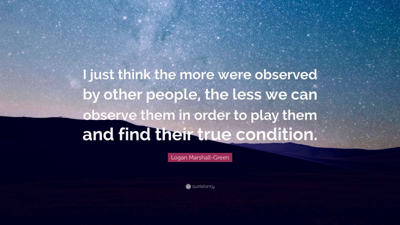 Logan Marshall-Green Quote: “I just think the more were observed by other people, the less we can observe them in order to play them and find their true condition.”