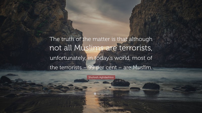 Shohreh Aghdashloo Quote: “The truth of the matter is that although not all Muslims are terrorists, unfortunately, in today’s world, most of the terrorists – 99 per cent – are Muslim.”