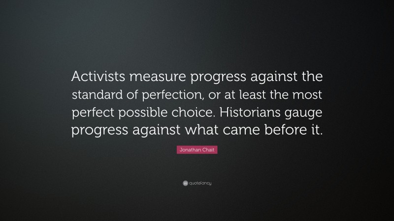 Jonathan Chait Quote: “Activists measure progress against the standard of perfection, or at least the most perfect possible choice. Historians gauge progress against what came before it.”