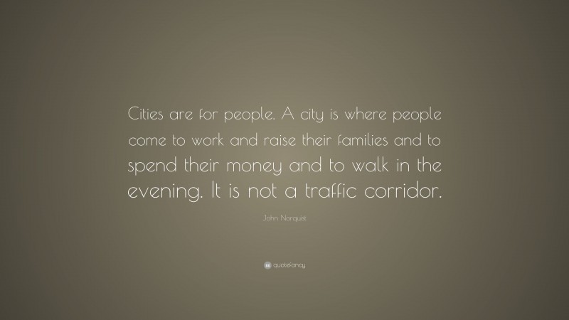John Norquist Quote: “Cities are for people. A city is where people come to work and raise their families and to spend their money and to walk in the evening. It is not a traffic corridor.”