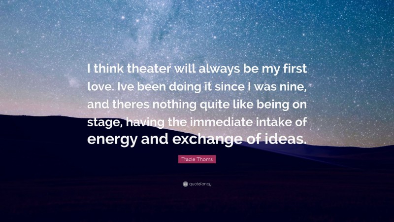 Tracie Thoms Quote: “I think theater will always be my first love. Ive been doing it since I was nine, and theres nothing quite like being on stage, having the immediate intake of energy and exchange of ideas.”