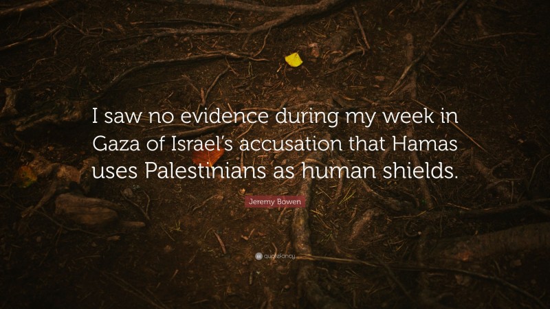 Jeremy Bowen Quote: “I saw no evidence during my week in Gaza of Israel’s accusation that Hamas uses Palestinians as human shields.”