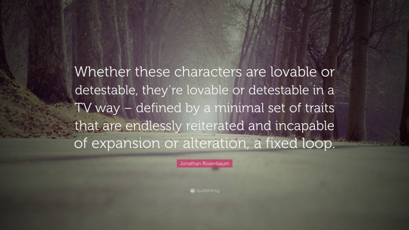 Jonathan Rosenbaum Quote: “Whether these characters are lovable or detestable, they’re lovable or detestable in a TV way – defined by a minimal set of traits that are endlessly reiterated and incapable of expansion or alteration, a fixed loop.”