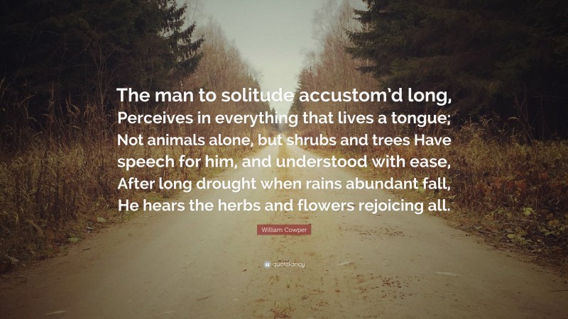 William Cowper Quote: “The man to solitude accustom’d long, Perceives in everything that lives a tongue; Not animals alone, but shrubs and trees Have speech for him, and understood with ease, After long drought when rains abundant fall, He hears the herbs and flowers rejoicing all.”