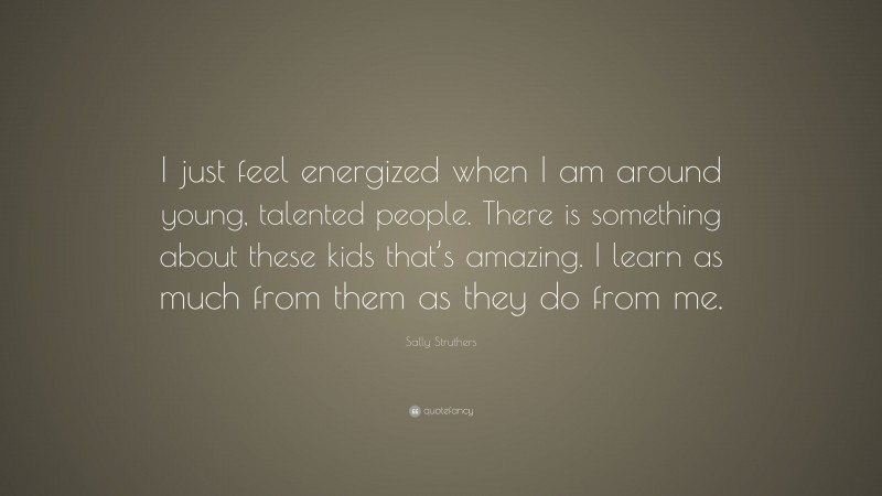 Sally Struthers Quote: “I just feel energized when I am around young, talented people. There is something about these kids that’s amazing. I learn as much from them as they do from me.”