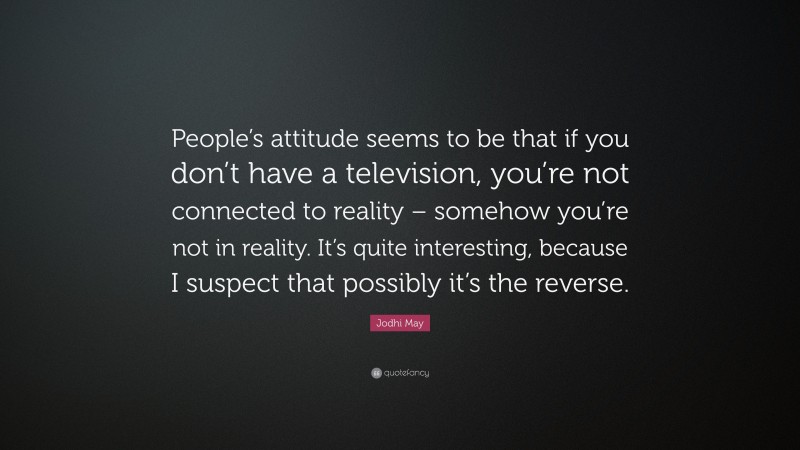 Jodhi May Quote: “People’s attitude seems to be that if you don’t have a television, you’re not connected to reality – somehow you’re not in reality. It’s quite interesting, because I suspect that possibly it’s the reverse.”