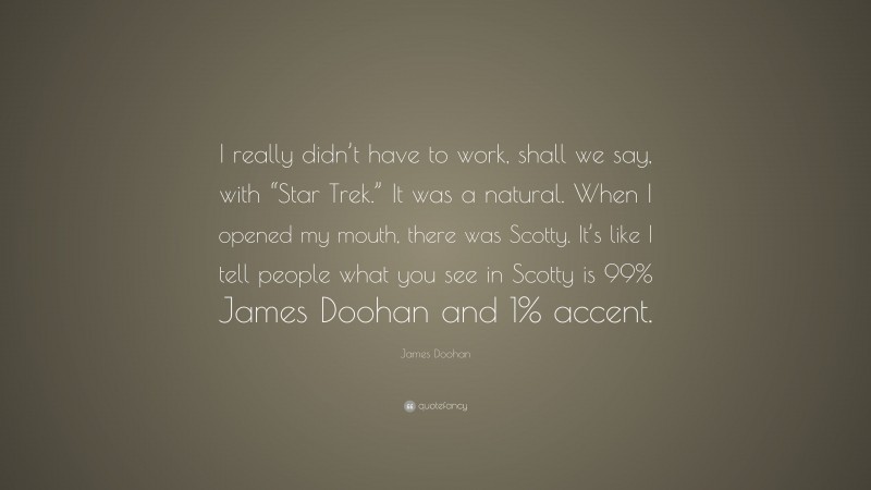 James Doohan Quote: “I really didn’t have to work, shall we say, with “Star Trek.” It was a natural. When I opened my mouth, there was Scotty. It’s like I tell people what you see in Scotty is 99% James Doohan and 1% accent.”