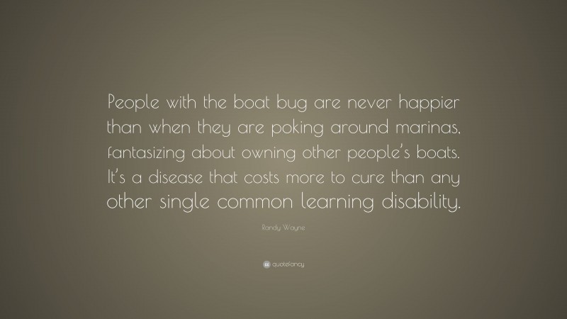 Randy Wayne Quote: “People with the boat bug are never happier than when they are poking around marinas, fantasizing about owning other people’s boats. It’s a disease that costs more to cure than any other single common learning disability.”