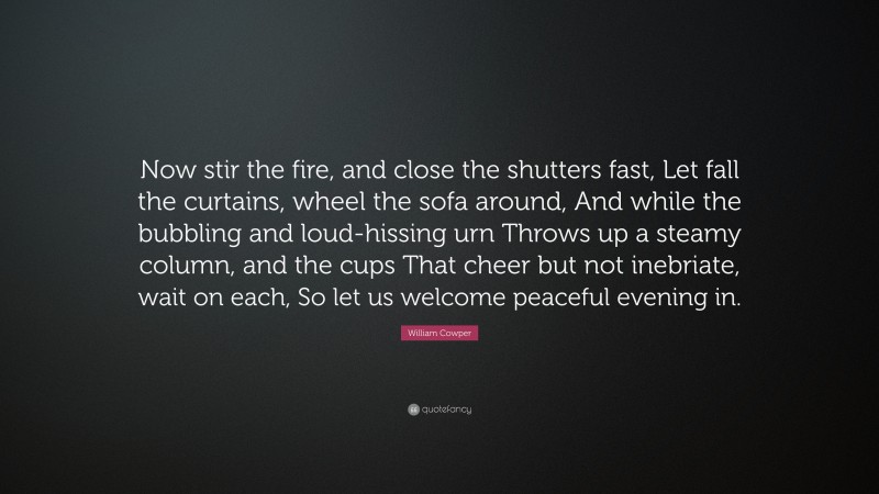 William Cowper Quote: “Now stir the fire, and close the shutters fast, Let fall the curtains, wheel the sofa around, And while the bubbling and loud-hissing urn Throws up a steamy column, and the cups That cheer but not inebriate, wait on each, So let us welcome peaceful evening in.”