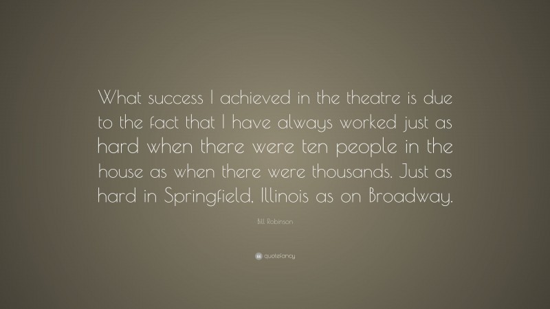 Bill Robinson Quote: “What success I achieved in the theatre is due to the fact that I have always worked just as hard when there were ten people in the house as when there were thousands. Just as hard in Springfield, Illinois as on Broadway.”