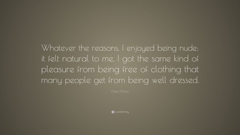 Charis Wilson Quote: “Whatever the reasons, I enjoyed being nude; it felt natural to me. I got the same kind of pleasure from being free of clothing that many people get from being well dressed.”