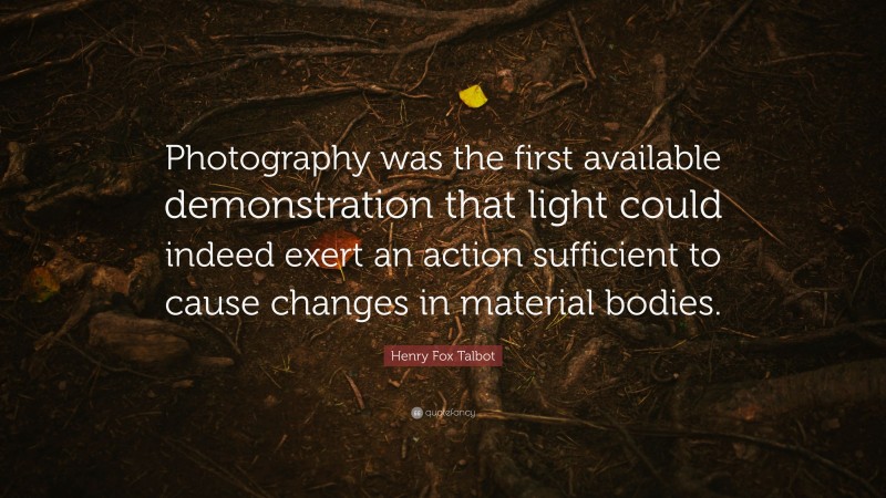 Henry Fox Talbot Quote: “Photography was the first available demonstration that light could indeed exert an action sufficient to cause changes in material bodies.”