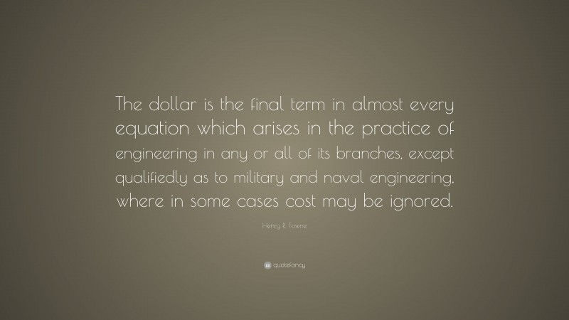 Henry R. Towne Quote: “The dollar is the final term in almost every equation which arises in the practice of engineering in any or all of its branches, except qualifiedly as to military and naval engineering, where in some cases cost may be ignored.”