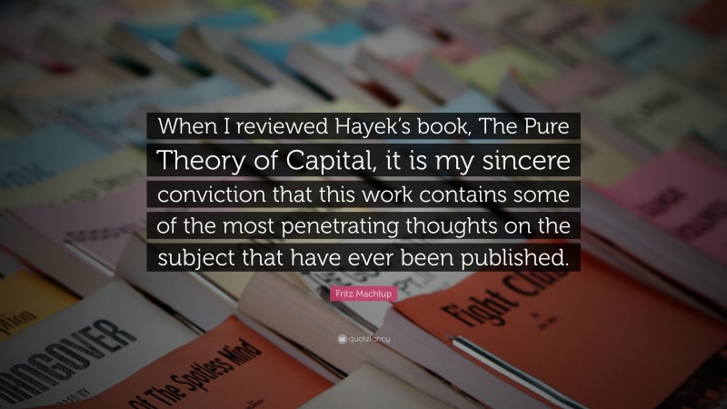 Fritz Machlup Quote: “When I reviewed Hayek’s book, The Pure Theory of Capital, it is my sincere conviction that this work contains some of the most penetrating thoughts on the subject that have ever been published.”