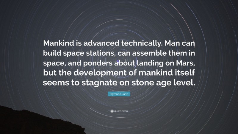 Sigmund Jahn Quote: “Mankind is advanced technically. Man can build space stations, can assemble them in space, and ponders about landing on Mars, but the development of mankind itself seems to stagnate on stone age level.”