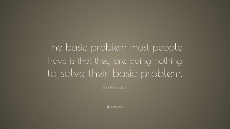 Bob Richardson Quote: “The basic problem most people have is that they are doing nothing to solve their basic problem.”