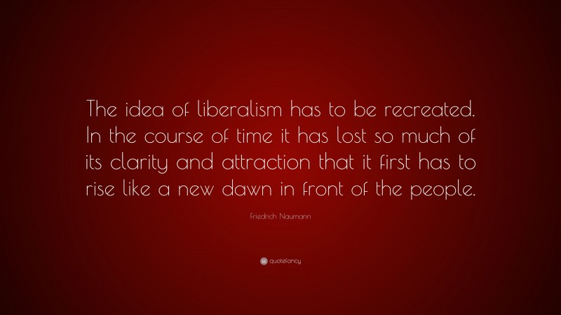 Friedrich Naumann Quote: “The idea of liberalism has to be recreated. In the course of time it has lost so much of its clarity and attraction that it first has to rise like a new dawn in front of the people.”