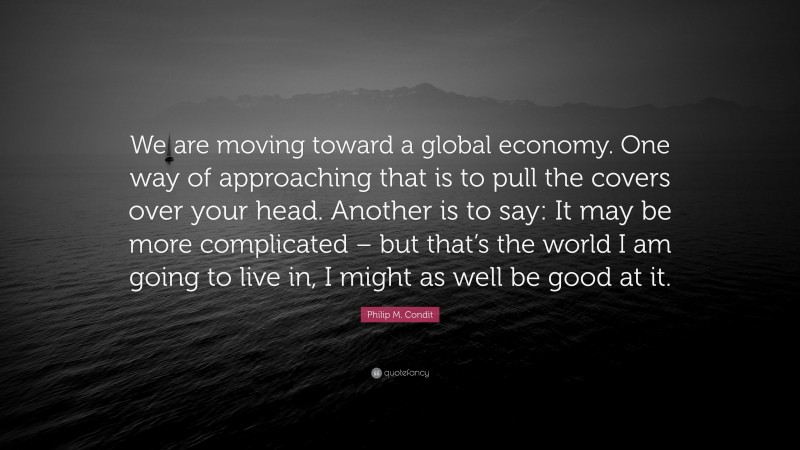 Philip M. Condit Quote: “We are moving toward a global economy. One way of approaching that is to pull the covers over your head. Another is to say: It may be more complicated – but that’s the world I am going to live in, I might as well be good at it.”