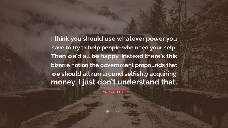 Clive Stafford Smith Quote: “I think you should use whatever power you have to try to help people who need your help. Then we’d all be happy. Instead there’s this bizarre notion the government propounds that we should all run around selfishly acquiring money. I just don’t understand that.”