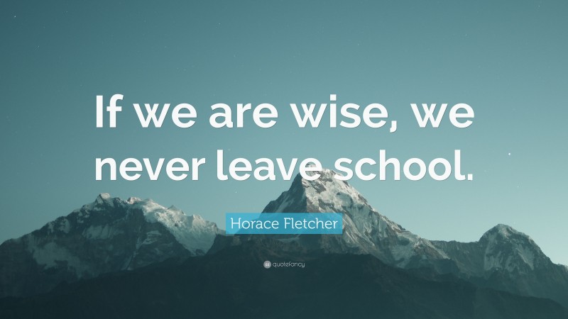 Horace Fletcher Quote: “If we are wise, we never leave school.”