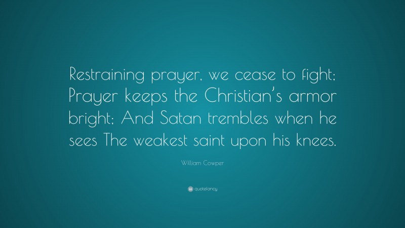 William Cowper Quote: “Restraining prayer, we cease to fight; Prayer keeps the Christian’s armor bright; And Satan trembles when he sees The weakest saint upon his knees.”