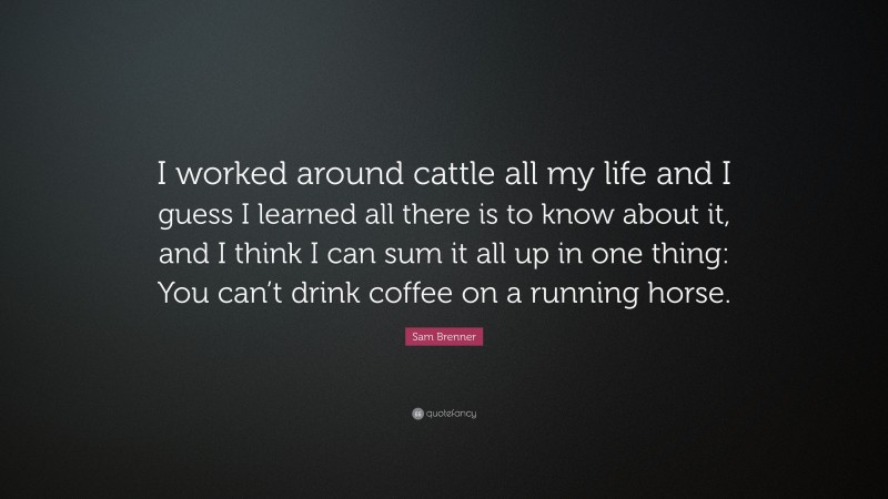 Sam Brenner Quote: “I worked around cattle all my life and I guess I learned all there is to know about it, and I think I can sum it all up in one thing: You can’t drink coffee on a running horse.”