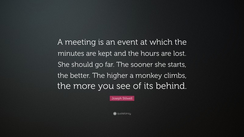 Joseph Stilwell Quote: “A meeting is an event at which the minutes are kept and the hours are lost. She should go far. The sooner she starts, the better. The higher a monkey climbs, the more you see of its behind.”