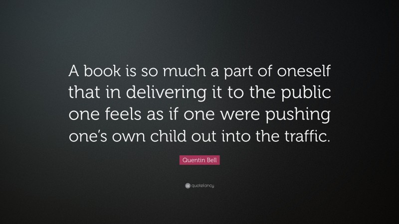 Quentin Bell Quote: “A book is so much a part of oneself that in delivering it to the public one feels as if one were pushing one’s own child out into the traffic.”