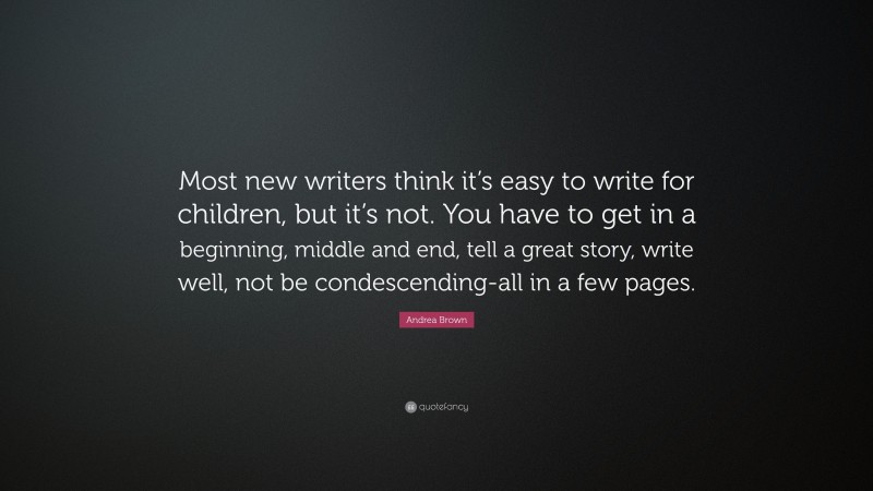 Andrea Brown Quote: “Most new writers think it’s easy to write for children, but it’s not. You have to get in a beginning, middle and end, tell a great story, write well, not be condescending-all in a few pages.”