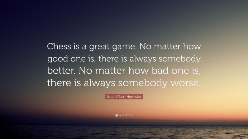 Israel Albert Horowitz Quote: “Chess is a great game. No matter how good one is, there is always somebody better. No matter how bad one is, there is always somebody worse.”