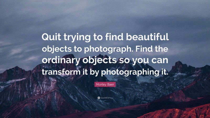 Morley Baer Quote: “Quit trying to find beautiful objects to photograph. Find the ordinary objects so you can transform it by photographing it.”
