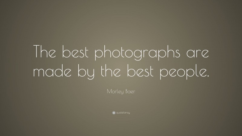 Morley Baer Quote: “The best photographs are made by the best people.”